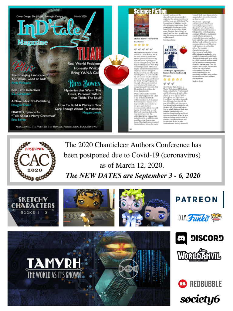 Front cover of InD'tale Magazine for March 2020 - Review of The Korpes Agenda, 4.5 stars and a crowned heart.
Notification that the Chanticleer Authors Conference has been postponed until Sept 3 - 6 due to the Covid-19 virus.
Images from projects on Patreon (DIY Funko Pop images and sketchbook).
Tamyrh - The World As It's Known banner image for the project on World Anvil. Logo images for Discord, Redbubble, and Society6.
